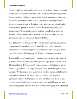 Observando a los gatos
http://www.gatospedia.com Página 155
Se han producido muchas discusiones acerca de hasta cuánto alcanza la
longevidad de un gato doméstico. Con algunas asombrosas alegaciones,
la máxima longevidad de la que se tiene noticia ha puesto el listón tan
alto como los cuarenta y tres años. La existencia más longeva hasta
ahora registrada ha sido la de treinta y seis años para un gato atigrado
llamado Puss, que vivió de 1903 a 1939. Esto es excepcional y en
extremo raro. Unos intentos serios, tanto en Gran Bretaña como en
Estados Unidos, pira localizar gatos de más de veinte años, no han
conseguido más que un puñado de casos fiables.
Una de las razones de que sea difícil tener buenos registros de gatos de
prolongadas vidas radica en que los detalles más cuidadosamente
observados se refieren siempre a los animales de pura raza, que tienen
una vida mucho más' breve que los de razas cruzadas o mestizas.
Esto se debe a que los preciados y cuidadosamente registrados gatos de
pura raza sufren de consanguinidad, que es /, algo que acorta sus vidas.
El gato callejero de “mala raza”, en comparación, disfruta de lo que se
llama “vigor híbrido”, el mejorado vigor físico producido por el cruce
de razas. Por desgracia, tales gatos tienen muchos menos cuidados en la
mayoría de los casos, por lo que, a su vez, sufren más de peleas,
descuidos y de una dieta irregular. Y esto acorta su existencia. El gato
con una longevidad récord es, por lo tanto, más probable que sea uno
con un pedigrí más dudoso, pero más amado y protegido. Para un animal
 