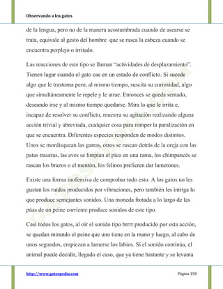 Observando a los gatos
http://www.gatospedia.com Página 158
de la lengua, pero no de la manera acostumbrada cuando de asearse se
trata, equivale al gesto del hombre que se rasca la cabeza cuando se
encuentra perplejo o irritado.
Las reacciones de este tipo se llaman “actividades de desplazamiento”.
Tienen lugar cuando el gato cae en un estado de conflicto. Si sucede
algo que le trastorna pero, al mismo tiempo, suscita su curiosidad, algo
que simultáneamente le repele y le atrae. Entonces se queda sentado,
deseando irse y al mismo tiempo quedarse. Mira lo que le irrita e,
incapaz de resolver su conflicto, muestra su agitación realizando alguna
acción trivial y abreviada, cualquier cosa para romper la paralización en
que se encuentra. Diferentes especies responden de modos distintos.
Unos se mordisquean las garras, otros se rascan detrás de la oreja con las
patas traseras, las aves se limpian el pico en una rama, los chimpancés se
rascan los brazos o el mentón, los felinos prefieren dar lametones.
Existe una forma inofensiva de comprobar todo esto. A los gatos no les
gustan los ruidos producidos por vibraciones, pero también les intriga lo
que produce semejantes sonidos. Una moneda frotada a lo largo de las
púas de un peine corriente produce sonidos de este tipo.
Casi todos los gatos, al oír el sonido tipo brrrr producido por esta acción,
se quedan mirando el peine que uno tiene en la mano y luego, al cabo de
unos segundos, empiezan a lamerse los labios. Si el sonido continúa, el
animal puede decidir, llegado el caso, que ya tiene bastante y se levanta
 