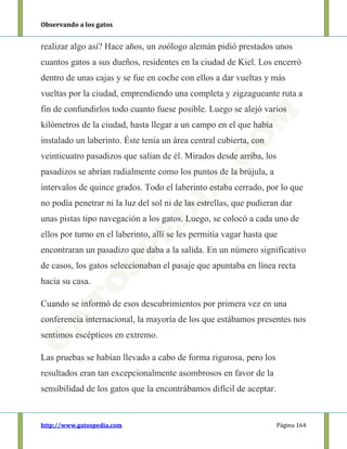 Observando a los gatos
http://www.gatospedia.com Página 164
realizar algo así? Hace años, un zoólogo alemán pidió prestados unos
cuantos gatos a sus dueños, residentes en la ciudad de Kiel. Los encerró
dentro de unas cajas y se fue en coche con ellos a dar vueltas y más
vueltas por la ciudad, emprendiendo una completa y zigzagueante ruta a
fin de confundirlos todo cuanto fuese posible. Luego se alejó varios
kilómetros de la ciudad, hasta llegar a un campo en el que había
instalado un laberinto. Éste tenía un área central cubierta, con
veinticuatro pasadizos que salían de él. Mirados desde arriba, los
pasadizos se abrían radialmente como los puntos de la brújula, a
intervalos de quince grados. Todo el laberinto estaba cerrado, por lo que
no podía penetrar ni la luz del sol ni de las estrellas, que pudieran dar
unas pistas tipo navegación a los gatos. Luego, se colocó a cada uno de
ellos por turno en el laberinto, allí se les permitía vagar hasta que
encontraran un pasadizo que daba a la salida. En un número significativo
de casos, los gatos seleccionaban el pasaje que apuntaba en línea recta
hacia su casa.
Cuando se informó de esos descubrimientos por primera vez en una
conferencia internacional, la mayoría de los que estábamos presentes nos
sentimos escépticos en extremo.
Las pruebas se habían llevado a cabo de forma rigurosa, pero los
resultados eran tan excepcionalmente asombrosos en favor de la
sensibilidad de los gatos que la encontrábamos difícil de aceptar.
 