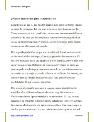 Observando a los gatos
http://www.gatospedia.com Página 167
¿Pueden predecir los gatos los terremotos?
La respuesta es que sí, que pueden hacerlo, pero aún no estamos seguros
de cómo lo consiguen. Tal vez sean sensibles a las vibraciones de la
Tierra aunque éstas sean tan débiles que nuestros instrumentos fallan en
detectarlas. Se sabe que los terremotos tienen un comienzo gradual, en
vez de un temblor repentino y masivo. Es posible que los gatos posean
un sistema de alarma por adelantado.
Una segunda posibilidad es que sean sensibles al dramático incremento
de la electricidad estática que, al parecer, precede a los terremotos. En
los seres humanos existe una respuesta a estos cambios, pero es más bien
vaga y no específica. Hablamos de tensión o de vértigos en casos así,
pero no podemos distinguir esas sensaciones de las que sufrimos en días
de tensión en el trabajo, o cuando pillamos un resfriado. Por lo tanto, no
sabemos leer las señales de manera exacta. Pero existen todas las
posibilidades de que los gatos sí puedan.
Una tercera explicación considera a los gatos como increíblemente
sensibles a los súbitos cambios en el campo magnético terrestre.
Variaciones de este tipo acompañan a los terremotos. Tal vez las tres
reacciones se presentan al mismo tiempo detectar los temblores débiles,
la actividad electrostática y la agitación magnética. Una cosa es seguí a,
que los gatos se muestran cada vez más intensamente agitados antes de
 