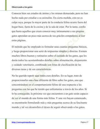 Observando a los gatos
http://www.gatospedia.com Página 17
Conocen bien sus estados de ánimo y los miman demasiado, pero no han
hecho nada por estudiar a su animalito. En cierta medida, esto no es
culpa suya, porque la mayor parte de la conducta felina ocurre fuera del
hogar-base, fuera de la cocina y de la sala de estar. Por lo tanto, confío
que hasta aquellos que creen conocer muy íntimamente a sus propios
gatos aprendan un poco más acerca de sus gráciles compañeros al leer
estas páginas.
El método que he empleado es formular unas cuantas preguntas básicas,
y luego proporcionar una serie de respuestas simples y directas. Existen
muchos libros buenos y rutinarios sobre el cuidado de los gatos, que les
darán todos los acostumbrados detalles sobre alimentación, alojamiento
y cuidado veterinario, combinado con listas de clasificación de las
diversas razas y de sus características.
No he querido repetir aquí todos esos detalles. En su lugar, trato de
proporcionarles una clase diferente de libro sobre los gatos, uno que
concentrándose en el comportamiento felino dé una respuesta a las
preguntas con las que he tenido que enfrentarme a través de los años. Si
lo he conseguido, la próxima vez que encuentren a un gato serán capaces
de ver el mundo de una forma más felina. Y una vez hayan comenzado,
se encontrarán formulando más y más preguntas acerca de su fascinante
mundo y tal vez desarrollen el deseo de seguir observando a los gatos.
 
