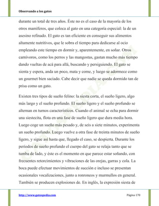 Observando a los gatos
http://www.gatospedia.com Página 170
durante un total de tres años. Éste no es el caso de la mayoría de los
otros mamíferos, que coloca al gato en una categoría especial: la de un
asesino refinado. El gato es tan eficiente en conseguir sus alimentos
altamente nutritivos, que le sobra el tiempo para dedicarse al ocio
empleando este tiempo en dormir y, aparentemente, en soñar. Otros
carnívoros, como los perros y las mangostas, gastan mucho más tiempo
dando vueltas de acá para allá, buscando y persiguiendo. El gato se
sienta y espera, anda un poco, mata y come, y luego se adormece como
un gourmet bien saciado. Cabe decir que nadie se queda dormido tan de
prisa como un gato.
Existen tres tipos de sueño felino: la siesta corta, el sueño ligero, algo
más largo y el sueño profundo. El sueño ligero y el sueño profundo se
alternan en turnos característicos. Cuando el animal se echa para dormir
una siestecita, flota en una fase de sueño ligero que dura media hora.
Luego coge un sueño más pesado y, de seis a siete minutos, experimenta
un sueño profundo. Luego vuelve a otra fase de treinta minutos de sueño
ligero, y sigue así hasta que, llegado el caso, se despierta. Durante los
períodos de sueño profundo el cuerpo del gato se relaja tanto que se
tumba de lado, y éste es el momento en que parece estar soñando, con
frecuentes retorcimientos y vibraciones de las orejas, garras y cola. La
boca puede efectuar movimientos de succión e incluso se presentan
ocasionales vocalizaciones, junto a ronroneos y murmullos en general.
También se producen explosiones de. En inglés, la expresión siesta de
 