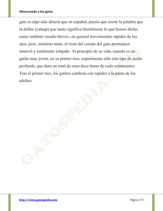 Observando a los gatos
http://www.gatospedia.com Página 171
gato es algo más directa que en español, puesto que existe la palabra que
la define (catnap) que tanto significa literalmente lo que hemos dicho,
como también «sueño breve», en general movimientos rápidos de los
ojos, pero, mientras tanto, el resto del cuerpo del gato permanece
inmóvil y totalmente relajado. Al principio de su vida, cuando es un
gatito muy joven, en su primer mes, experimenta sólo este tipo de sueño
profundo, que dura un total de unas doce horas de cada veinticuatro.
Tras el primer mes, los gatitos cambian con rapidez a la pauta de los
adultos.
 