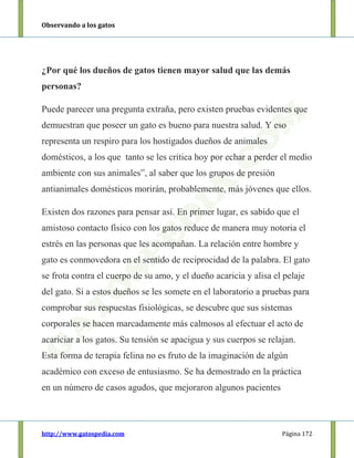Observando a los gatos
http://www.gatospedia.com Página 172
¿Por qué los dueños de gatos tienen mayor salud que las demás
personas?
Puede parecer una pregunta extraña, pero existen pruebas evidentes que
demuestran que poseer un gato es bueno para nuestra salud. Y eso
representa un respiro para los hostigados dueños de animales
domésticos, a los que tanto se les critica hoy por echar a perder el medio
ambiente con sus animales”, al saber que los grupos de presión
antianimales domésticos morirán, probablemente, más jóvenes que ellos.
Existen dos razones para pensar así. En primer lugar, es sabido que el
amistoso contacto físico con los gatos reduce de manera muy notoria el
estrés en las personas que les acompañan. La relación entre hombre y
gato es conmovedora en el sentido de reciprocidad de la palabra. El gato
se frota contra el cuerpo de su amo, y el dueño acaricia y alisa el pelaje
del gato. Si a estos dueños se les somete en el laboratorio a pruebas para
comprobar sus respuestas fisiológicas, se descubre que sus sistemas
corporales se hacen marcadamente más calmosos al efectuar el acto de
acariciar a los gatos. Su tensión se apacigua y sus cuerpos se relajan.
Esta forma de terapia felina no es fruto de la imaginación de algún
académico con exceso de entusiasmo. Se ha demostrado en la práctica
en un número de casos agudos, que mejoraron algunos pacientes
 