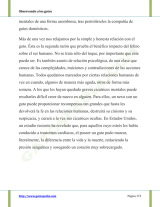 Observando a los gatos
http://www.gatospedia.com Página 173
mentales de una forma asombrosa, tras permitírseles la compañía de
gatos domésticos.
Más de una vez nos relajamos por la simple y honesta relación con el
gato. Ésta es la segunda razón que prueba el benéfico impacto del felino
sobre el ser humano. No se trata sólo del toque, por importante que éste
pueda ser. Es también asunto de relación psicológica, de una clase que
carece de las complejidades, traiciones y contradicciones de las acciones
humanas. Todos quedamos marcados por ciertas relaciones humanas de
vez en cuando, algunos de manera más aguda, otros de forma más
somera. A los que les hayan quedado graves cicatrices mentales puede
resultarles difícil creer de nuevo en alguien. Para ellos, un nexo con un
gato puede proporcionar recompensas tan grandes que hasta les
devolverá la fe en las relaciones humanas, destruirá su cinismo y su
suspicacia, y curará a la vez sus cicatrices ocultas. En Estados Unidos,
un estudio reciente ha revelado que, para aquellos cuyo estrés les había
conducido a trastornos cardíacos, el poseer un gato pudo marcar,
literalmente, la diferencia entre la vida y la muerte, reduciendo la
presión sanguínea y sosegando un corazón muy sobrecargado.
 