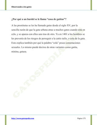 Observando a los gatos
http://www.gatospedia.com Página 175
¿Por qué a un burdel se le llama “casa de gatitas”?
A las prostitutas se les ha llamado gatas desde el siglo XV, por la
sencilla razón de que la gata urbana atrae a muchos gatos cuando está en
celo, y se aparea con ellos uno tras de otro. Ya en 1401 a los hombres se
les prevenía de los riesgos de perseguir a la cattis tailis, o cola de la gata.
Esto explica también por qué la palabra “cola” posee connotaciones
sexuales. Lo mismo puede decirse de otras variantes como gatita,
minina, gataza.
 