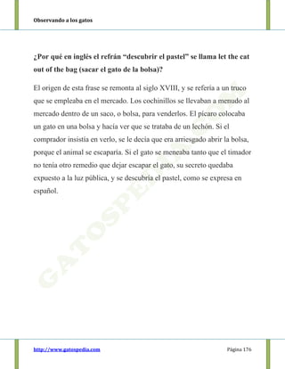 Observando a los gatos
http://www.gatospedia.com Página 176
¿Por qué en inglés el refrán “descubrir el pastel” se llama let the cat
out of the bag (sacar el gato de la bolsa)?
El origen de esta frase se remonta al siglo XVIII, y se refería a un truco
que se empleaba en el mercado. Los cochinillos se llevaban a menudo al
mercado dentro de un saco, o bolsa, para venderlos. El pícaro colocaba
un gato en una bolsa y hacía ver que se trataba de un lechón. Si el
comprador insistía en verlo, se le decía que era arriesgado abrir la bolsa,
porque el animal se escaparía. Si el gato se meneaba tanto que el timador
no tenía otro remedio que dejar escapar el gato, su secreto quedaba
expuesto a la luz pública, y se descubría el pastel, como se expresa en
español.
 