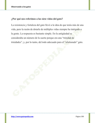 Observando a los gatos
http://www.gatospedia.com Página 180
¿Por qué nos referimos a las siete vidas del gato?
La resistencia y fortaleza del gato llevó a la idea de que tenía más de una
vida, pero la razón de dotarle de múltiples vidas siempre ha intrigado a
la gente. La respuesta es bastante simple. En la antigüedad se
consideraba un número de la suerte porque era una “trinidad de
trinidades”, y, por lo tanto, del todo adecuado para el “afortunado” gato.
 
