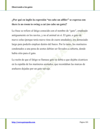 Observando a los gatos
http://www.gatospedia.com Página 181
¿Por qué en inglés la expresión “no cabe un alfiler” se expresa con
there is no room to swing a cat (no cabe un gato)?
La frase se refiere al látigo conocido con el nombre de “gato”, empleado
antiguamente en los navíos, y no al animal en sí. El gato, o gato de
nueve colas (porque tenía nueve tiras de cuero anudadas), era demasiado
largo para poderlo emplear dentro del barco. Por lo tanto, los marineros
condenados a una pena de azotes debían ser llevados a cubierta, donde
había sitio para el gato.
La razón de que el látigo se llamase gato se debía a que dejaba cicatrices
en la espalda de los marineros azotados, que recordaban las marcas de
arañazos dejadas por un gato salvaje.
 