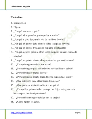Observando a los gatos
http://www.gatospedia.com Página 2
Contenidos
1. Introducción
2. El gato
3. ¿Por qué ronronea el gato?
4. ¿Por qué a los gatos les gusta que les acaricien?
5. ¿Por qué el gato desgarra la tela de su sillón favorito?
6. ¿Por qué un gato se echa al suelo sobre la espalda al verte?
7. ¿Por qué un gato se frota contra tu pierna al saludarte?
8. ¿Por qué algunos gatos se alzan sobre sus patas traseras cuando te
saludan?
9. ¿Por qué un gato te pisotea el regazo con las garras delanteras?
10. ¿Por qué un gato entierra sus heces?
11. ¿Por qué un gato pasa tanto tiempo acicalándose el pelaje?
12. ¿Por qué un gato menea la cola?
13. ¿Por qué un gato macho rocía de orina la pared del jardín?
14. ¿Qué extensión tiene el territorio de un gato?
15. ¿Qué grado de sociabilidad tienen los gatos?
16. ¿Por qué los gatos maúllan para que les dejen salir y vuelven
hacerlo para que les dejen entrar?
17. ¿Por qué hace un gato señales con las orejas?
18. ¿Cómo pelean los gatos?
 
