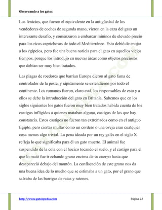 Observando a los gatos
http://www.gatospedia.com Página 22
Los fenicios, que fueron el equivalente en la antigüedad de los
vendedores de coches de segunda mano, vieron en la caza del gato un
interesante desafío, y comenzaron a embarcar mininos de elevado precio
para los ricos caprichosos de todo el Mediterráneo. Esto debió de enojar
a los egipcios, pero fue una buena noticia para el gato en aquellos viejos
tiempos, porque los introdujo en nuevas áreas como objetos preciosos
que debían ser muy bien tratados.
Las plagas de roedores que barrían Europa dieron al gato fama de
controlador de la peste, y rápidamente se extendieron por todo el
continente. Los romanos fueron, claro está, los responsables de esto y a
ellos se debe la introducción del gato en Britania. Sabemos que en los
siglos siguientes los gatos fueron muy bien tratados habida cuenta de los
castigos infligidos a quienes mataban alguno, castigos de los que hay
constancia. Estos castigos no fueron tan extremados como en el antiguo
Egipto, pero ciertas multas como un cordero o una oveja eran cualquier
cosa menos algo trivial. La pena ideada por un rey galés en el siglo X
refleja lo que significaba para él un gato muerto. El animal fue
suspendido de la cola con el hocico tocando el suelo, y el castigo para el
que lo mató fue ir echando grano encima de su cuerpo hasta que
desapareció debajo del montón. La confiscación de este grano nos da
una buena idea de lo mucho que se estimaba a un gato, por el grano que
salvaba de las barrigas de ratas y ratones.
 