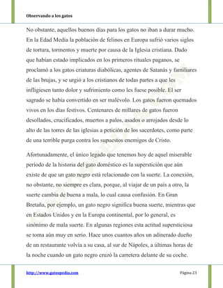 Observando a los gatos
http://www.gatospedia.com Página 23
No obstante, aquellos buenos días para los gatos no iban a durar mucho.
En la Edad Medía la población de felinos en Europa sufrió varios siglos
de tortura, tormentos y muerte por causa de la Iglesia cristiana. Dado
que habían estado implicados en los primeros rituales paganos, se
proclamó a los gatos criaturas diabólicas, agentes de Satanás y familiares
de las brujas, y se urgió a los cristianos de todas partes a que les
infligiesen tanto dolor y sufrimiento como les fuese posible. El ser
sagrado se había convertido en ser malévolo. Los gatos fueron quemados
vivos en los días festivos. Centenares de millares de gatos fueron
desollados, crucificados, muertos a palos, asados o arrojados desde lo
alto de las torres de las iglesias a petición de los sacerdotes, como parte
de una terrible purga contra los supuestos enemigos de Cristo.
Afortunadamente, el único legado que tenemos hoy de aquel miserable
período de la historia del gato doméstico es la superstición que aún
existe de que un gato negro está relacionado con la suerte. La conexión,
no obstante, no siempre es clara, porque, al viajar de un país a otro, la
suerte cambia de buena a mala, lo cual causa confusión. En Gran
Bretaña, por ejemplo, un gato negro significa buena suerte, mientras que
en Estados Unidos y en la Europa continental, por lo general, es
sinónimo de mala suerte. En algunas regiones esta actitud supersticiosa
se toma aún muy en serio. Hace unos cuantos años un adinerado dueño
de un restaurante volvía a su casa, al sur de Nápoles, a últimas horas de
la noche cuando un gato negro cruzó la carretera delante de su coche.
 