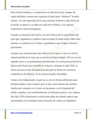 Observando a los gatos
http://www.gatospedia.com Página 24
Paró el buen hombre y se estacionó a un lado de la ruta, incapaz de
seguir adelante a menos que regresase él gato (para “deshacer” la mala
suerte). Al verle aparcado allí en una carretera solitaria a altas horas de
la noche, se detuvo a su lado un coche de la Policía, y los agentes
empezaron a hacerle preguntas.
Cuando se enteraron del motivo, era tal la fuerza de la superstición del
gato que, negándose a conducir, para no atraer la mala suerte sobre ellos
mismos, se sentaron en el coche y aguardaron a que el gato volviera a
presentarse.
Aunque esas supersticiones aún sobreviven, el gato es una vez más el
animal querido de la casa que ya era en el antiguo Egipto. Tal vez no sea
sagrado, pero sí es grandemente reverenciado. La cruel persecución de la
Iglesia duró hasta que el pueblo la rechazó y, durante el siglo XIX, se
inició una nueva fase de promoción del gato en forma de concursos
competitivos de felinos y en la crianza de gatos de pedigrí.
Como ya he mencionado, el gato no se cría en formas diferentes para
distintas tareas, como el perro, pero sí hay cierto número de cambios
locales con variantes en el color, en las pautas y en la longitud del
pelaje, surgidas, casi accidentalmente, en diferentes países. Los viajeros
del siglo XIX comenzaron a coleccionar gatos de extraño aspecto que
encontraban en el extranjero para traérselos de vuelta a la Inglaterra
 
