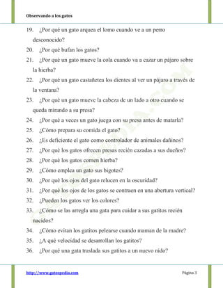 Observando a los gatos
http://www.gatospedia.com Página 3
19. ¿Por qué un gato arquea el lomo cuando ve a un perro
desconocido?
20. ¿Por qué bufan los gatos?
21. ¿Por qué un gato mueve la cola cuando va a cazar un pájaro sobre
la hierba?
22. ¿Por qué un gato castañetea los dientes al ver un pájaro a través de
la ventana?
23. ¿Por qué un gato mueve la cabeza de un lado a otro cuando se
queda mirando a su presa?
24. ¿Por qué a veces un gato juega con su presa antes de matarla?
25. ¿Cómo prepara su comida el gato?
26. ¿Es deficiente el gato como controlador de animales dañinos?
27. ¿Por qué los gatos ofrecen presas recién cazadas a sus dueños?
28. ¿Por qué los gatos comen hierba?
29. ¿Cómo emplea un gato sus bigotes?
30. ¿Por qué los ojos del gato relucen en la oscuridad?
31. ¿Por qué los ojos de los gatos se contraen en una abertura vertical?
32. ¿Pueden los gatos ver los colores?
33. ¿Cómo se las arregla una gata para cuidar a sus gatitos recién
nacidos?
34. ¿Cómo evitan los gatitos pelearse cuando maman de la madre?
35. ¿A qué velocidad se desarrollan los gatitos?
36. ¿Por qué una gata traslada sus gatitos a un nuevo nido?
 