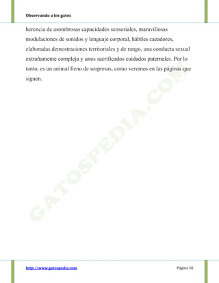 Observando a los gatos
http://www.gatospedia.com Página 30
herencia de asombrosas capacidades sensoriales, maravillosas
modulaciones de sonidos y lenguaje corporal, hábiles cazadores,
elaboradas demostraciones territoriales y de rango, una conducta sexual
extrañamente compleja y unos sacrificados cuidados paternales. Por lo
tanto, es un animal lleno de sorpresas, como veremos en las páginas que
siguen.
 