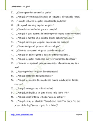 Observando a los gatos
http://www.gatospedia.com Página 4
37. ¿Cómo aprenden a matar los gatitos?
38. ¿Por qué a veces un gatito arroja un juguete al aire cuando juega?
39. ¿Cuándo se hacen los gatos sexualmente maduros?
40. ¿Se reproducen muy deprisa los gatos?
41. ¿Cómo llevan a cabo los gatos el cortejo?
42. ¿Por qué el gato agarra a la hembra por el cogote cuando copulan?
43. ¿Por qué la hembra grita durante el acto del apareamiento?
44. ¿Por qué parece que los gatos tienen una risa burlona?
45. ¿Cómo consigue el gato caer siempre de pie?
46. ¿Cómo se comportan los gatos cuando envejecen?
47. ¿Por qué un gato se ¡ame la boca no estando sediento?.
48. ¿Por qué los gatos reaccionan tan vigorosamente a la nébeda?
49. ¿Cómo se las apaña el gato para encontrar el camino de vuelta a
casa?
50. ¿Pueden predecir los gatos los terremotos?
51. ¿Por qué hablamos de siesta de gato?
52. ¿Por qué los dueños de gatos tienen mayor salud que las demás
personas?
53. ¿Por qué a una gata se le llama reina?
54. ¿Por qué, en inglés, a un gato macho se le llama tom?
55. ¿Por qué a un burdel se le llama “casa de gatitas”?
56. ¿Por qué en inglés el refrán “descubrir el pastel” se llama “let the
cat out of the bag” (sacar el gato de la bolsa)?
 