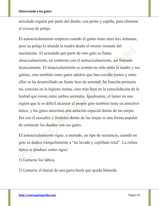 Observando a los gatos
http://www.gatospedia.com Página 53
acicalado regular por parte del dueño, con peine y cepillo, para eliminar
el exceso de pelaje.
El autoacicalamiento empieza cuando el gatito tiene unas tres semanas,
pero su pelaje lo atiende la madre desde el mismo instante del
nacimiento. El acicalado por parte de otro gato se llama
aloacicalamiento, en contraste con el autoacicalamiento, así llamado
técnicamente. El aloacicalamiento es común no sólo entre la madre y sus
gatitos, sino también entre gatos adultos que han crecido juntos y entre
ellos se ha desarrollado un fuerte lazo de amistad. Su función primaria
no, consiste en la higiene mutua, sino más bien en la consolidación de la
lealtad que existe entre ambos animales. Igualmente, el lamer en una
región que le es difícil alcanzar al propio gato también tiene un atractivo
único, y los gatos necesitan una atención especial detrás de las orejas.
Por eso el rascarles y frotarles detrás de las orejas es una forma popular
de contactar los dueños con sus gatos.
El autoacicalamiento sigue, a menudo, un tipo de secuencia, cuando un
gato se dedica tranquilamente a “un lavado y cepillado total”. La rutina
típica se produce como sigue:
1) Lamerse los labios.
2) Lamerse el lateral de una garra hasta que queda húmeda.
 