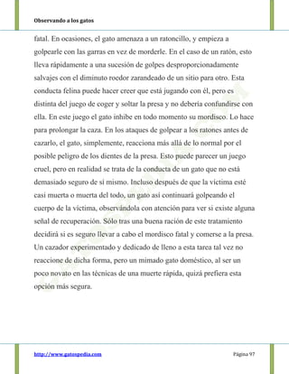 Observando a los gatos
http://www.gatospedia.com Página 97
fatal. En ocasiones, el gato amenaza a un ratoncillo, y empieza a
golpearle con las garras en vez de morderle. En el caso de un ratón, esto
lleva rápidamente a una sucesión de golpes desproporcionadamente
salvajes con el diminuto roedor zarandeado de un sitio para otro. Esta
conducta felina puede hacer creer que está jugando con él, pero es
distinta del juego de coger y soltar la presa y no debería confundirse con
ella. En este juego el gato inhibe en todo momento su mordisco. Lo hace
para prolongar la caza. En los ataques de golpear a los ratones antes de
cazarlo, el gato, simplemente, reacciona más allá de lo normal por el
posible peligro de los dientes de la presa. Esto puede parecer un juego
cruel, pero en realidad se trata de la conducta de un gato que no está
demasiado seguro de sí mismo. Incluso después de que la víctima esté
casi muerta o muerta del todo, un gato así continuará golpeando el
cuerpo de la víctima, observándola con atención para ver si existe alguna
señal de recuperación. Sólo tras una buena ración de este tratamiento
decidirá si es seguro llevar a cabo el mordisco fatal y comerse a la presa.
Un cazador experimentado y dedicado de lleno a esta tarea tal vez no
reaccione de dicha forma, pero un mimado gato doméstico, al ser un
poco novato en las técnicas de una muerte rápida, quizá prefiera esta
opción más segura.
 