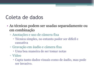 Coleta de dados
• As técnicas podem ser usadas separadamente ou
  em combinação
 ▫ Anotações e uso de câmera fixa
    Técnica simples, no entanto poder ser difícil e
     cansativa
 ▫ Gravação em áudio e câmera fixa
    Uma boa maneira de ser tomar notas
 ▫ Vídeo
    Capta tanto dados visuais como de áudio, mas pode
     ser invasivo.
 