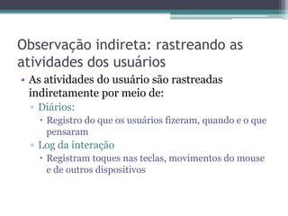 Observação indireta: rastreando as
atividades dos usuários
• As atividades do usuário são rastreadas
  indiretamente por meio de:
 ▫ Diários:
    Registro do que os usuários fizeram, quando e o que
     pensaram
 ▫ Log da interação
    Registram toques nas teclas, movimentos do mouse
     e de outros dispositivos
 