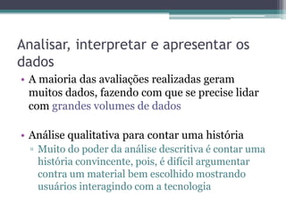 Analisar, interpretar e apresentar os
dados
• A maioria das avaliações realizadas geram
  muitos dados, fazendo com que se precise lidar
  com grandes volumes de dados

• Análise qualitativa para contar uma história
  ▫ Muito do poder da análise descritiva é contar uma
    história convincente, pois, é difícil argumentar
    contra um material bem escolhido mostrando
    usuários interagindo com a tecnologia
 