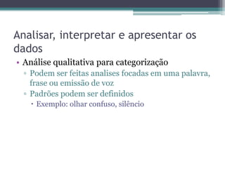 Analisar, interpretar e apresentar os
dados
• Análise qualitativa para categorização
  ▫ Podem ser feitas analises focadas em uma palavra,
    frase ou emissão de voz
  ▫ Padrões podem ser definidos
    Exemplo: olhar confuso, silêncio
 