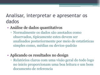 Analisar, interpretar e apresentar os
dados
• Análise de dados quantitativos
  ▫ Normalmente os dados são anotados como
    observados, tipicamente estes devem ser
    analisados posteriormente por meio de estatísticas
    simples como, médias ou devios-padrão

• Aplicando os resultados no design
  ▫ Relatórios claros com uma visão geral do todo logo
    no inicio proporcionam uma boa leitura e um bom
    documento de referencia
 