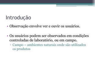 Introdução
• Observação envolve ver e ouvir os usuários.

• Os usuários podem ser observados em condições
  controladas de laboratório, ou em campo.
 ▫ Campo – ambientes naturais onde são utilizados
   os produtos
 