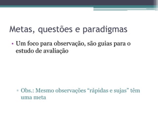 Metas, questões e paradigmas
• Um foco para observação, são guias para o
  estudo de avaliação




 ▫ Obs.: Mesmo observações “rápidas e sujas” têm
   uma meta
 