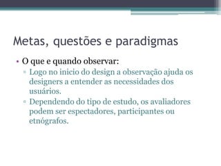 Metas, questões e paradigmas
• O que e quando observar:
 ▫ Logo no inicio do design a observação ajuda os
   designers a entender as necessidades dos
   usuários.
 ▫ Dependendo do tipo de estudo, os avaliadores
   podem ser espectadores, participantes ou
   etnógrafos.
 