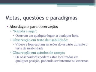 Metas, questões e paradigmas
• Abordagens para observação:
 ▫ “Rápida e suja”:
    Ocorrem em qualquer lugar, a qualquer hora.
 ▫ Observação em teste de usabilidade:
    Vídeos e logs captam as ações do usuário durante o
     teste de usabilidade
 ▫ Observação em estudos de campo:
    Os observadores podem estar localizados em
     qualquer posição, podendo ser internos ou externos
 