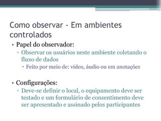 Como observar - Em ambientes
controlados
• Papel do observador:
 ▫ Observar os usuários neste ambiente coletando o
   fluxo de dados
    Feito por meio de: vídeo, áudio ou em anotações


• Configurações:
 ▫ Deve-se definir o local, o equipamento deve ser
   testado e um formulário de consentimento deve
   ser apresentado e assinado pelos participantes
 