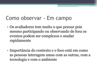 Como observar - Em campo
• Os avaliadores tem muito o que pensar pois
  mesmo participando ou observando de fora os
  eventos podem ser complexos e mudar
  rapidamente

• Importância do contexto e o foco está em como
  as pessoas interagem umas com as outras, com a
  tecnologia e com o ambiente
 
