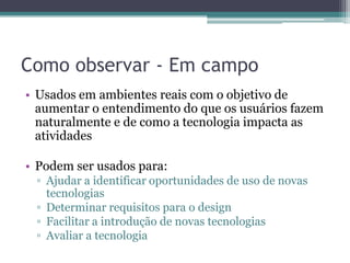 Como observar - Em campo
• Usados em ambientes reais com o objetivo de
  aumentar o entendimento do que os usuários fazem
  naturalmente e de como a tecnologia impacta as
  atividades

• Podem ser usados para:
 ▫ Ajudar a identificar oportunidades de uso de novas
   tecnologias
 ▫ Determinar requisitos para o design
 ▫ Facilitar a introdução de novas tecnologias
 ▫ Avaliar a tecnologia
 