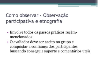 Como observar - Observação
participativa e etnografia

• Envolve todos os passos práticos recém-
  mencionados
• O avaliador deve ser aceito no grupo e
  conquistar a confiança dos participantes
  buscando conseguir suporte e comentários uteis
 