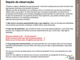 Depois da observação
•Prepare e realize o feedback da aula observada, mas tenha cuidado para que este momento não
seja apenas informativo mas também formativo.
•Marque reunião de feedback com o professor, pois é o momento em que ele será convidado a
refletir sobre a sua prática. “É neste momento que o formador/coordenador vai aproximar os
conteúdos das formações com as ações pedagógicas desenvolvidas em sala de aula, cumprindo,
ao lado dos professores, seu papel de parceiro mais experiente, que poderá contribuir para a
reflexão da prática e as mudanças necessárias”.
Algumas dicas para este momento:
1- Não inicie a conversa apresentando tudo o que registrou. Faça uso de algumas habilidades
comunicativas que levarão o professor a refletir sobre a aula observada.
2- Faça uso de paráfrases, que consiste em dizer, com suas próprias palavras, o que disse outra
pessoa, com o objetivo de verificar se houve entendimento do que o outro falou. Veja alguns
exemplos:
Pelo que entendi, você … É isso mesmo?
Então você quer dizer que isto aconteceu porque… ?
Deixe eu ver se ficou claro. O objetivo da aula era…?
3- Faça perguntas esclarecedoras, pois elas permitem ter uma imagem clara de uma situação
específica apresentada ou de uma ideia, sem fazer juízo de valor ou generalizações. Veja esses
exemplos:
Por que só um aluno da dupla estava com a folha da atividade? O que você pretendia com esta
estratégia?
Qual foi o seu objetivo ao solicitar que os alunos numerassem os parágrafos do texto?
Por que o aluno X estava fazendo a atividade individualmente?
OBSERVAÇÃODESALADEAULA
 