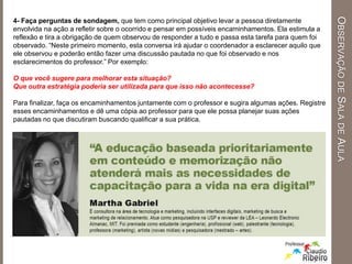 4- Faça perguntas de sondagem, que tem como principal objetivo levar a pessoa diretamente
envolvida na ação a refletir sobre o ocorrido e pensar em possíveis encaminhamentos. Ela estimula a
reflexão e tira a obrigação de quem observou de responder a tudo e passa esta tarefa para quem foi
observado. “Neste primeiro momento, esta conversa irá ajudar o coordenador a esclarecer aquilo que
ele observou e poderão então fazer uma discussão pautada no que foi observado e nos
esclarecimentos do professor.” Por exemplo:
O que você sugere para melhorar esta situação?
Que outra estratégia poderia ser utilizada para que isso não acontecesse?
Para finalizar, faça os encaminhamentos juntamente com o professor e sugira algumas ações. Registre
esses encaminhamentos e dê uma cópia ao professor para que ele possa planejar suas ações
pautadas no que discutiram buscando qualificar a sua prática.
OBSERVAÇÃODESALADEAULA
 