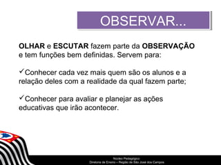OOBBSSEERRVVAARR...... 
OLHAR e ESCUTAR fazem parte da OBSERVAÇÃO 
e tem funções bem definidas. Servem para: 
Conhecer cada vez mais quem são os alunos e a 
relação deles com a realidade da qual fazem parte; 
Conhecer para avaliar e planejar as ações 
educativas que irão acontecer. 
SECRETARIA DA EDUCAÇÃO 
Núcleo Pedagógico 
Diretoria Coordenadoria de Ensino de – Região Gestão de da São Educação José dos Básica 
Campos 
 