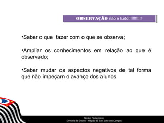 OOBBSSEERRVVAAÇÇÃÃOO nnããoo é é t utuddoo!!!!!!!!!!!!!!!!!!!!!!!! 
•Saber o que fazer com o que se observa; 
•Ampliar os conhecimentos em relação ao que é 
observado; 
•Saber mudar os aspectos negativos de tal forma 
que não impeçam o avanço dos alunos. 
SECRETARIA DA EDUCAÇÃO 
Núcleo Pedagógico 
Diretoria Coordenadoria de Ensino de – Região Gestão de da São Educação José dos Básica 
Campos 
 