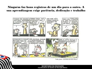 Ninguém faz bons registros de um dia para o outro. A 
sua aprendizagem exige paciência, dedicação e trabalho 
SECRETARIA DA EDUCAÇÃO 
Coordenadoria de Gestão da Educação Básica 
 
