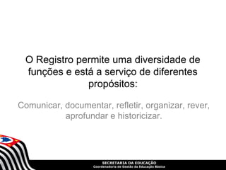 O Registro permite uma diversidade de 
funções e está a serviço de diferentes 
propósitos: 
Comunicar, documentar, refletir, organizar, rever, 
aprofundar e historicizar. 
SECRETARIA DA EDUCAÇÃO 
Coordenadoria de Gestão da Educação Básica 
 