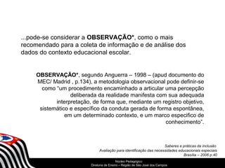 ...pode-se considerar a OBSERVAÇÃO*, como o mais 
recomendado para a coleta de informação e de análise dos 
dados do contexto educacional escolar. 
OBSERVAÇÃO*, segundo Anguerra – 1998 – (apud documento do 
MEC/ Madrid , p.134), a metodologia observacional pode definir-se 
como “um procedimento encaminhado a articular uma percepção 
deliberada da realidade manifesta com sua adequada 
interpretação, de forma que, mediante um registro objetivo, 
sistemático e específico da conduta gerada de forma espontânea, 
em um determinado contexto, e um marco especifico de 
SECRETARIA DA EDUCAÇÃO 
Núcleo Pedagógico 
Diretoria Coordenadoria de Ensino de – Região Gestão de da São Educação José dos Básica 
Campos 
conhecimento”. 
Saberes e práticas da inclusão 
Avaliação para identificação das necessidades educacionais especiais 
Brasília – 2006 p.40 
 