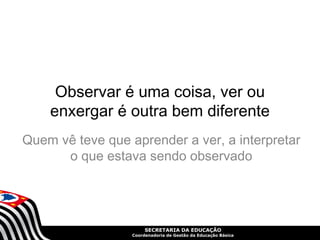 Observar é uma coisa, ver ou 
enxergar é outra bem diferente 
Quem vê teve que aprender a ver, a interpretar 
o que estava sendo observado 
SECRETARIA DA EDUCAÇÃO 
Coordenadoria de Gestão da Educação Básica 
 