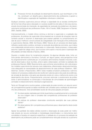 8
Introdução
Processos formais de avaliação do desempenho docente, que reconheçam o mé-cc
rito, constituam um desafio para o desenvolvimento dos professores e apoiem a
identificação e superação de fragilidades individuais e colectivas.
Qualquer processo supervisivo procura reforçar a capacidade de as escolas contribuírem
de forma mais eficaz para a educação e o sucesso académico de cada um dos seus alunos,
através da promoção da interacção, da capacidade de resolução de problemas e do desen-
volvimento profissional dos professores (Fullan, Hill e Crevola, 2006; Sergiovanni e Starratt,
2007; Zepeda, 2003).
Internacionalmente, o modelo clínico continua a dominar a supervisão e a avaliação dos
professores. As práticas de supervisão clínica baseiam-se no estudo de situações reais do
contexto escolar e recorrem à observação para analisar padrões no comportamento em
sala de aula e melhorar o ensino através da colegialidade e da interacção entre professores
e supervisores (Alarcão, 2002; Sá Chaves, 2002). Trata-se de um processo de observação,
reflexão e acção sobre a prática, centrado na resolução de problemas concretos, que implica
uma colaboração estreita entre o observador e o observado. Neste processo, o observador
assume o papel de colega crítico, que funciona como apoio e recurso para a superação das
dificuldades sentidas (Alarcão e Tavares, 2003).
Quando o modelo clínico foi inicialmente proposto, há algumas décadas atrás, tinha um
forte pendor democrático e formativo. Contudo, em alguns países, esta perspectiva inicial
foi progressivamente substituída por um processo administrativo faseado (incluindo a ses-
são de observação e duas reuniões, antes e após a observação), centrado na avaliação dos
professores (Starratt, 2008). Recentemente, para contrariar esta tendência, têm sido propos-
tos modelos supervisivos de natureza mais colaborativa, diferenciada e desenvolvimentista,
mais adequados às necessidades de desenvolvimento de cada professor (Glatthorn, 1997;
Glickman, Gordon e Ross-Gordon, 2007). Estes modelos envolvem professores e adminis-
tradores em processos colaborativos de recolha (em sala de aula) e discussão de evidências,
de tomada de decisões e de apoio aos docentes tendo em vista a melhoria do ensino e do
desempenho dos alunos. Frequentemente, procuram estimular o envolvimento de profes-
sores e administradores na construção e manutenção de comunidades de aprendizagem
centradas no desenvolvimento individual e organizacional.
Tanto em Portugal como noutros países, a observação de aulas constitui um assunto sensí-
vel, principalmente quando os dados recolhidos são utilizados para a avaliação do desempe-
nho dos professores. Esta sensibilidade resulta de três preocupações principais:
1.ª	As observações realizadas permitirão (quantitativa e qualitativamente) a construção
de uma imagem clara e completa das competências profissionais do professor
observado?
2.ª	As práticas do professor observadas constituirão exemplos das suas práticas
diárias?
3.ª	 Os observadores têm competências profissionais para o desempenho desta tarefa
avaliativa?
Apesar da qualidade dos dados obtidos durante a observação de aulas poder ser melho-
rada através do recurso combinado a metodologias diversificadas e a instrumentos bem
concebidos e focados em aspectos específicos, a validade de um processo de avaliação de
desempenho de professores pode ser consideravelmente reforçada através do cruzamento
 