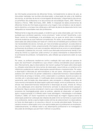 9
Introdução
de informações provenientes de diferentes fontes, nomeadamente os planos de aula, as
discussões realizadas nas reuniões pós-observação, a observação de aulas e de trabalhos
dos alunos, as opiniões de alunos e encarregados de educação, o desempenho dos alunos,
os portefólios dos professores e os documentos de auto-avaliação (Dyers, 2001; Peterson,
Stevens e Ponzio, 1998; Sá-Chaves, 2001, 2005). A integração de dados provenientes de
diferentes fontes de informação proporciona uma imagem mais completa e real do desem-
penho docente e uma base mais sólida para a definição de planos de desenvolvimento mais
adequados às necessidades reais dos professores.
Relativamente à segunda preocupação, é evidente que as aulas observadas, por mais tran-
quilidade que o professor aparente, nunca constituem “aulas normais”. Geralmente, o pro-
fessor recorre às metodologias e às actividades com as quais se sente mais à vontade,
tentando evidenciar as suas melhores competências. Por vezes, as actividades para as aulas
observadas são seleccionadas com base em critérios de comodidade para o professor e não
nas necessidades dos alunos. Contudo, por mais encenadas que pareçam, as aulas observa-
das nunca se revelam inúteis, proporcionando informações valiosas sobre as competências
profissionais do professor e as suas concepções relativamente ao ensino e à aprendizagem.
A preparação cuidadosa de uma aula, mesmo que efectuada exclusivamente devido à pre-
sença do mentor ou supervisor, pode constituir um passo interessante no desenvolvimen-
to profissional do professor, nomeadamente, pela reflexão que proporciona sobre as suas
práticas.
Por vezes, os professores revoltam-se contra a avaliação das suas aulas por pessoas às
quais não reconhecem competência e que utilizam critérios considerados pouco apropria-
dos. Efectivamente, alguns observadores não tiveram qualquer formação sobre observação
ou utilização sistemática de instrumentos de observação, assumindo-se a si próprios como
referência e acabando por realizar observações assistemáticas e impressionistas. Por vezes,
a observação é efectuada por administradores e não por pares, reforçando o seu pendor
avaliativo (em detrimento do pendor colaborativo e desenvolvimentista) e desencadeando
sentimentos de ameaça e tensões, entre o observador e o professor, durante as aulas e as
reuniões pré- e pós-observação. A modificação desta conotação negativa passará, neces-
sariamente, pela formação dos observadores, pela concepção e utilização sistemática de
instrumentos orientadores da observação e pela estimulação, entre os professores, de uma
atitude mais desenvolvimentista relativamente à observação de aulas, através do reforço
de uma colaboração entre docentes fortemente centrada no desenvolvimento pessoal e
profissional. Alguns autores consideram mesmo que a observação deverá ser integrada em
processos de investigação-acção sobre as práticas, cabendo ao observador um papel de
apoio à experimentação e à reflexão sobre novas abordagens, metodologias e actividades
(Cockburn, 2005). Um factor importante na transformação da imagem negativa acerca da
observação poderá ser a alteração das relações de poder entre os mentores ou supervisores
e os professores, dando a oportunidade a estes últimos de seleccionarem os observadores,
os focos da observação e os assuntos a discutir na reunião pós-observação. Torna-se ne-
cessário encarar a observação como uma oportunidade para os professores se envolverem,
colaborativamente, na reflexão sobre o seu desempenho profissional e na investigação e
discussão de estratégias que permitam melhorar a sua prática.
 
