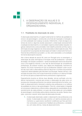 11
1.1.	 Finalidades da observação de aulas
A observação desempenha um papel fundamental na melhoria da qualidade do
ensino e da aprendizagem, constituindo uma fonte de inspiração e motivação e
um forte catalisador de mudança na escola. Infelizmente, o facto de alguns sis-
temas de ensino e algumas escolas associarem a observação exclusivamente
à avaliação de desempenho e à actividade inspectiva desencadeia reacções ne-
gativas relativamente a esta actividade. Este trabalho pretende contribuir para a
eliminação da carga negativa e do stress associados à observação de aulas. Para
tal, apresentam-se propostas de observação centradas no desenvolvimento pro-
fissional dos professores que podem, ou não, estar associadas a uma avaliação
formal do desempenho docente.
Até à última década do século XX, tanto em Portugal como no estrangeiro, a
observação de aulas restringia-se à formação inicial de professores – períodos
de estágio, de indução e probatório – sendo encarada pela maioria dos docentes
como uma exigência inerente a uma fase de demonstração de competências
profissionais, de carácter iniciático, que, depois de ultrapassada, raramente se
repetiria. Os únicos momentos em que os professores voltavam a abrir as por-
tas das suas aulas a observadores externos decorriam no âmbito de processos
inspectivos desencadeados pelo Ministério da Educação. Nestas últimas, a ob-
servação de aulas tinha uma função fortemente sumativa e um alcance limitado
em termos de apoio ao desenvolvimento profissional e organizacional.
Especialmente durante as últimas duas décadas, tem-se verificado uma ten-
dência internacional e nacional para encarar a observação de aulas como um
processo de interacção profissional, de carácter essencialmente formativo, cen-
trado no desenvolvimento individual e colectivo dos professores e na melhoria
da qualidade do ensino e das aprendizagens. Para tal, a observação é integrada
em processos colaborativos e diferenciados, adequados às necessidades de de-
senvolvimento de cada professor, os quais são dinamizados por comunidades
de aprendizagem constituídas pelos próprios docentes da escola. Nestas situa-
ções, costumam coexistir vários tipos de observação de aulas:
1.	A observação destinada a avaliar o desempenho dos professores e da
escola. A observação de aulas constitui um óptimo processo para os
mentores ou supervisores recolherem evidências que lhes permitam
tirar conclusões e proporcionar feedback aos professores, e estabele-
cer, com estes últimos, metas de desenvolvimento.
1.	A Observação de Aulas e o
Desenvolvimento Individual e
Organizacional
 