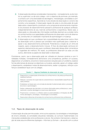 12
1. A observação de aulas e o desenvolvimento individual e organizacional
2.	A observação de práticas consideradas interessantes – nomeadamente, as do men-
tor ou supervisor, ou de outro colega – com o objectivo de promover, por exemplo,
o contacto com uma diversidade de abordagens, metodologias, actividades e com-
portamentos específicos. Aprende-se muito através da observação e o ensino não
constitui uma excepção. A observação regular de aulas e uma discussão de quali-
dade sobre o desempenho constituem uma componente extremamente importan-
te do processo de desenvolvimento pessoal e profissional de qualquer professor,
independentemente do seu nível de conhecimento e experiência. Neste caso, a
observação e a discussão das informações recolhidas destinam-se a ampliar tanto
os conhecimentos e as capacidades profissionais do observador como do observa-
do, constituindo um catalisador importante de aprendizagem e mudança.
3.	A observação em que o professor tem a possibilidade de seleccionar tanto o foco
da observação como a pessoa que considera mais qualificada para o observar e
apoiar o seu desenvolvimento profissional. Pretende-se a criação de um clima de
respeito, apoio e desenvolvimento mútuos. O foco da observação centra-se em
aspectos relativamente aos quais o professor observado deseja obter comentários
e sugestões de melhoria. Por vezes, os professores observam as aulas uns dos
outros, alternando os papéis de observador e observado.
Constata-se, assim, que a observação pode ser utilizada em diversos cenários e com fi-
nalidades múltiplas, nomeadamente demonstrar uma competência, partilhar um sucesso,
diagnosticar um problema, encontrar e testar possíveis soluções para um problema, explorar
formas alternativas de alcançar os objectivos curriculares, aprender, apoiar um colega, avaliar
o desempenho, estabelecer metas de desenvolvimento, avaliar o progresso, reforçar a con-
fiança e estabelecer laços com os colegas.
Quadro 1 – Algumas finalidades da observação de aulas
Diagnosticar os asp-- ectos/as dimensões do conhecimento e da prática profissional a
trabalhar/melhorar.
Adequar o processo de supervisão às características e necessidades específicas de--
cada professor.
Estabelecer as bases para uma tomada de decisão fundamentada sobre o processo--
de ensino e aprendizagem.
Avaliar a adequação das decisões curriculares efectuadas pelos professores e, even---
tualmente, suscitar abordagens ou percursos alternativos.
Proporcionar o contacto e a reflexão sobre as potencialidades e limitações de dife---
rentes abordagens, estratégias, metodologias e actividades.
Desenvolver diferentes di-- mensões do conhecimento profissional dos professores.
1.2.	 Tipos de observação de aulas
A observação de aulas permite aceder, entre outros aspectos, às estratégias e metodologias
de ensino utilizadas, às actividades educativas realizadas, ao currículo implementado e às
interacções estabelecidas entre professores e alunos. No contexto internacional, a observa-
ção de aulas assume diferentes tipologias – informais ou formais –, de acordo com a cultura
 