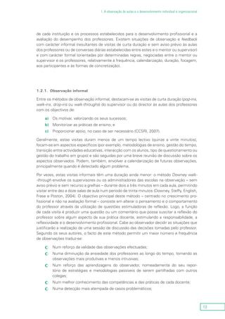 13
1. A observação de aulas e o desenvolvimento individual e organizacional
de cada instituição e os processos estabelecidos para o desenvolvimento profissional e a
avaliação do desempenho dos professores. Existem situações de observação e feedback
com carácter informal (resultantes de visitas de curta duração e sem aviso prévio às aulas
dos professores ou de conversas diárias estabelecidas entre estes e o mentor ou supervisor)
e com carácter formal (orientadas por determinadas regras, negociadas entre o mentor ou
supervisor e os professores, relativamente à frequência, calendarização, duração, focagem,
aos participantes e às formas de concretização).
1.2.1.	 Observação informal
Entre os métodos de observação informal, destacam-se as visitas de curta duração (pop-ins,
walk-ins, drop-ins ou walk-throughs) do supervisor ou do director às aulas dos professores
com os objectivos de:
a)	 Os motivar, valorizando os seus sucessos;
b)	 Monitorizar as práticas de ensino; e
c)	 Proporcionar apoio, no caso de ser necessário (CCSRI, 2007).
Geralmente, estas visitas duram menos de um tempo lectivo (quinze a vinte minutos),
focam-se em aspectos específicos (por exemplo, metodologias de ensino, gestão do tempo,
transição entre actividades educativas, interacção com os alunos, tipo de questionamento ou
gestão do trabalho em grupo) e são seguidas por uma breve reunião de discussão sobre os
aspectos observados. Podem, também, envolver a calendarização de futuras observações,
principalmente quando é detectado algum problema.
Por vezes, estas visitas informais têm uma duração ainda menor: o método Downey walk-
-through envolve os supervisores ou os administradores das escolas na observação – sem
aviso prévio e sem recurso a grelhas – durante dois a três minutos em cada aula, permitindo
visitar entre dez a doze salas de aula num período de trinta minutos (Downey, Steffy, English,
Frase e Poston, 2004). O objectivo principal deste método – centrado no crescimento pro-
fissional e não na avaliação formal – consiste em alterar o pensamento e o comportamento
do professor através da utilização de questões estimuladoras de reflexão. Logo, a função
de cada visita é produzir uma questão ou um comentário que possa suscitar a reflexão do
professor sobre algum aspecto da sua prática docente, estimulando a responsabilidade, a
reflexividade e o desenvolvimento profissional. Cabe ao observador decidir as situações que
justificarão a realização de uma sessão de discussão das decisões tomadas pelo professor.
Segundo os seus autores, o facto de este método permitir um maior número e frequência
de observações traduz-se:
Num reforço da validade das observações efectuadas;cc
Numa diminuição da ansiedade dos professores ao longo do tempo, tornando ascc
observações mais produtivas e menos intrusivas;
Num reforço das aprendizagens do observador, nomeadamente do seu repor-cc
tório de estratégias e metodologias passíveis de serem partilhadas com outros
colegas;
Num melhor conhecimento das competências e das práticas de cada docente;cc
Numa detecção mais atempada de casos problemáticos;cc
 