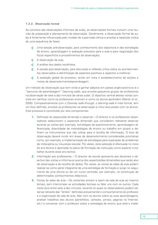 15
1. A observação de aulas e o desenvolvimento individual e organizacional
1.2.2.	 Observação formal
Ao contrário das observações informais de aulas, as observações formais incluem uma reu-
nião de preparação e planeamento da observação. Geralmente, a observação formal de au-
las é fortemente influenciada pelo modelo de supervisão clínica e envolve a repetição cíclica
de uma sequência de fases:
Uma sessão pré-observação, para conhecimento dos objectivos e das estratégiascc
de ensino, aprendizagem e avaliação previstos para a aula e para negociação dos
focos específicos e procedimentos da observação);
A observação da aula;cc
A análise dos dados recolhidos;cc
A sessão pós-observação, para discussão e reflexão crítica sobre os acontecimen-cc
tos observados e identificação de aspectos positivos e aspectos a melhorar;
A avaliação global do processo, tendo em vista o estabelecimento de acções ecc
metas de desenvolvimento/aprendizagem.
Um método de observação que tem vindo a ganhar adeptos em países anglo-saxónicos é o
“percurso de aprendizagem” (learning walk), que envolve pequenos grupos de professores
na observação de sete a dez minutos de várias aulas. O objectivo central destas visitas con-
siste em verificar como os professores ensinam e como os alunos aprendem (Marsh et al.,
2005). Comparativamente com o Downey walk-through, o learning walk é mais formal, tem
um foco definido, envolve os professores na observação e inclui discussões com os alunos.
Este processo é constituído por seis componentes:
1.	Definição do aspecto/da dimensão a observar – O director e os professores obser-
vadores seleccionam o aspecto/a dimensão que consideram relevante observar
durante as visitas (por exemplo, estratégias de questionamento, aprendizagem di-
ferenciada, diversidade de metodologias de ensino ou trabalho em grupo) e de-
finem os instrumentos que irão utilizar para a recolha de informação. O foco da
observação deverá incidir em áreas de desenvolvimento consideradas prioritárias
como, por exemplo, a implementação de estratégias para superação de problemas
de indisciplina ou insucesso escolar. Por vezes, esta selecção é efectuada no início
do ano lectivo e apontada no plano de formação da instituição como aspecto a tra-
balhar durante esse ano lectivo.
2.	Informação aos professores – O director da escola apresenta aos docentes o ob-
jectivo das visitas e informa-os acerca dos aspectos/das dimensões que serão alvo
de observação e de recolha de dados. Por vezes, as visitas às salas de aula podem
realizar-se como parte integrante de uma estratégia de formação e surgir no segui-
mento de uma oficina ou de um curso centrado, por exemplo, na construção de
determinados conhecimentos didácticos.
3.	Visitas às salas de aula – Os visitantes entram e saem da sala de aula ao mesmo
tempo, sem interromper as actividades lectivas ou falar uns com os outros. Cada
visita dura entre sete a dez minutos, durante os quais os observadores podem ob-
servar (através das “lentes” definidas previamente) o comportamento do professor
e a organização da sala de aula, falar com os alunos sobre as suas aprendizagens,
analisar trabalhos dos alunos (portefólios, cartazes, jornais, páginas na Internet,
etc.) e conversar com o professor sobre a estratégia de ensino que está a imple-
 
