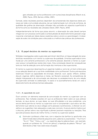 17
1. A observação de aulas e o desenvolvimento individual e organizacional
gias utilizadas por outros professores e em outras áreas disciplinares (Marsh et al.,
2005; Payne, 2010; Barnes e Miller, 2001).
Contudo, estes resultados positivos dependem da compreensão dos objectivos deste pro-
cesso por toda a comunidade educativa, da sua implementação num clima de confiança, da
qualidade das grelhas de observação utilizadas (não centradas em aspectos superficiais) e
da forma como os resultados são utilizados (David, 2007; Payne, 2010).
Independentemente da forma que possa assumir, a observação de aulas deverá sempre
integrar-se num processo continuado e contextualizado de desenvolvimento pessoal e orga-
nizacional, orientado por ideias claras e explícitas sobre o ensino e a aprendizagem. A obser-
vação de aulas cria condições para a discussão e a melhoria das práticas dos professores.
1.3.	 O papel decisivo do mentor ou supervisor
Múltiplas investigações sobre supervisão permitiram identificar um leque alargado de carac-
terísticas necessárias a um mentor ou supervisor de qualidade. Uma boa supervisão é cons-
tituída por uma vertente profissional e uma vertente pessoal, devendo o mentor ou super-
visor possuir competências nestes dois níveis. Esta constatação deverá ter consequências
tanto ao nível da selecção como da formação dos mentores e dos supervisores.
O mentor ou supervisor desempenha um papel de modelo e, como tal, um bom critério para
a sua selecção deverá ser a sua forte credibilidade como profissional. Outros pré-requisitos
essenciais incluem as capacidades de encorajar, observar, ouvir, apoiar, reflectir, analisar,
discutir, organizar, definir objectivos e metas, ser flexível e acessível. As competências de
relação interpessoal e de comunicação são decisivas no estabelecimento de uma relação
de supervisão centrada na colaboração, no apoio e no aconselhamento tendo em vista o
desenvolvimento de práticas lectivas adequadas.
1.3.1.	 A capacidade de ouvir
Ouvir constitui um elemento essencial da comunicação do mentor ou supervisor com os
professores. Nas múltiplas ocasiões em que os professores falam sobre as suas práticas
lectivas, os seus alunos, as suas ideias, as suas dificuldades e os seus problemas, uma
escuta atenta permite ao mentor ou supervisor ouvir e compreender o que está a ser dito,
demonstrar que valoriza os seus colegas como pessoas e profissionais, e oferecer os con-
selhos e as sugestões mais adequados a cada caso concreto. A escuta atenta implica ouvir
o discurso, pensar sobre o seu significado e planear possíveis respostas ou reacções. Para
que este processo decorra da melhor forma, o mentor ou supervisor poderá:
Estimular o professor a falar mais, com o objectivo de clarificar ou aprofundar umacc
determinada ideia (utilizando pequenos sons, palavras ou expressões – “Hum-hum”,
“Si-i-m”, “Pois”, “Estou a ver” – ou repetindo alguma palavra-chave – por exemplo,
quando um professor diz “Entrei em pânico”, a repetição da palavra “Pânico?” po-
derá levá-lo a falar mais sobre essa situação);
 